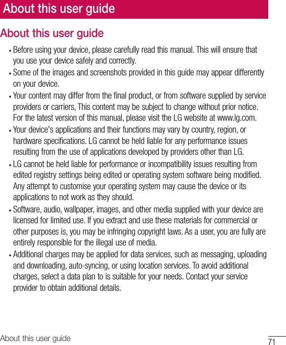 71About this user guideAbout this user guideAbout this user guide•  Before using your device, please carefully read this manual. This will ensure that you use your device safely and correctly.•  Some of the images and screenshots provided in this guide may appear differently on your device.•  Your content may differ from the final product, or from software supplied by service providers or carriers, This content may be subject to change without prior notice. For the latest version of this manual, please visit the LG website at www.lg.com.•  Your device&apos;s applications and their functions may vary by country, region, or hardware specifications. LG cannot be held liable for any performance issues resulting from the use of applications developed by providers other than LG.•  LG cannot be held liable for performance or incompatibility issues resulting from edited registry settings being edited or operating system software being modified. Any attempt to customise your operating system may cause the device or its applications to not work as they should.•  Software, audio, wallpaper, images, and other media supplied with your device are licensed for limited use. If you extract and use these materials for commercial or other purposes is, you may be infringing copyright laws. As a user, you are fully are entirely responsible for the illegal use of media.•  Additional charges may be applied for data services, such as messaging, uploading and downloading, auto-syncing, or using location services. To avoid additional charges, select a data plan to is suitable for your needs. Contact your service provider to obtain additional details.