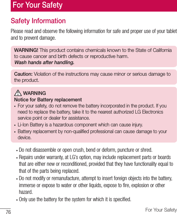 76 For Your SafetySafety InformationPlease read and observe the following information for safe and proper use of your tablet and to prevent damage.WARNING! This product contains chemicals known to the State of California to cause cancer and birth defects or reproductive harm. Wash hands after handling.Caution: Violation of the instructions may cause minor or serious damage to the product. WARNINGNotice for Battery replacement•  For your safety, do not remove the battery incorporated in the product. If you need to replace the battery, take it to the nearest authorized LGElectronics service point or dealer for assistance.•  Li-Ion Battery is a hazardous component which can cause injury.•  Battery replacement by non-qualified professional can cause damage to your device.•  Do not disassemble or open crush, bend or deform, puncture or shred.•  Repairs under warranty, at LG’s option, may include replacement parts or boards that are either new or reconditioned, provided that they have functionality equal to that of the parts being replaced.•  Do not modify or remanufacture, attempt to insert foreign objects into the battery, immerse or expose to water or other liquids, expose to fire, explosion or other hazard. •  Only use the battery for the system for which it is specified.For Your Safety
