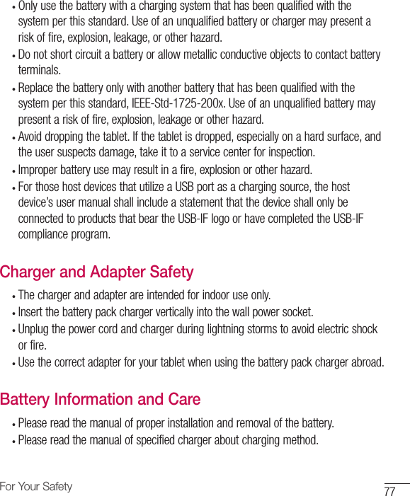 77For Your Safety•  Only use the battery with a charging system that has been qualified with the system per this standard. Use of an unqualified battery or charger may present a risk of fire, explosion, leakage, or other hazard. •  Do not short circuit a battery or allow metallic conductive objects to contact battery terminals.•  Replace the battery only with another battery that has been qualified with the system per this standard, IEEE-Std-1725-200x. Use of an unqualified battery may present a risk of fire, explosion, leakage or other hazard. •  Avoid dropping the tablet. If the tablet is dropped, especially on a hard surface, and the user suspects damage, take it to a service center for inspection. •  Improper battery use may result in a fire, explosion or other hazard. •  For those host devices that utilize a USB port as a charging source, the host device’s user manual shall include a statement that the device shall only be connected to products that bear the USB-IF logo or have completed the USB-IF compliance program.Charger and Adapter Safety•  The charger and adapter are intended for indoor use only.•  Insert the battery pack charger vertically into the wall power socket.•  Unplug the power cord and charger during lightning storms to avoid electric shock or fire.•  Use the correct adapter for your tablet when using the battery pack charger abroad.Battery Information and Care•  Please read the manual of proper installation and removal of the battery.•  Please read the manual of specified charger about charging method.