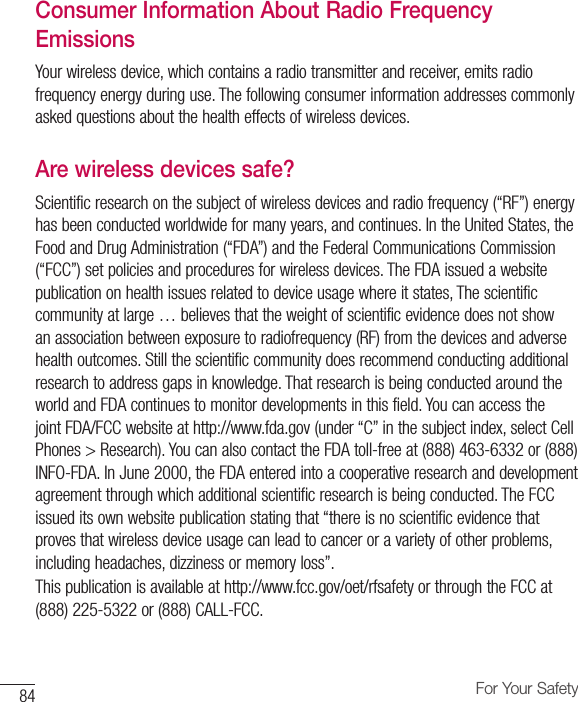 84 For Your SafetyConsumer Information About Radio Frequency EmissionsYour wireless device, which contains a radio transmitter and receiver, emits radio frequency energy during use. The following consumer information addresses commonly asked questions about the health effects of wireless devices.Are wireless devices safe?Scientific research on the subject of wireless devices and radio frequency (“RF”) energy has been conducted worldwide for many years, and continues. In the United States, the Food and Drug Administration (“FDA”) and the Federal Communications Commission (“FCC”) set policies and procedures for wireless devices. The FDA issued a website publication on health issues related to device usage where it states, The scientific community at large … believes that the weight of scientific evidence does not show an association between exposure to radiofrequency (RF) from the devices and adverse health outcomes. Still the scientific community does recommend conducting additional research to address gaps in knowledge. That research is being conducted around the world and FDA continues to monitor developments in this field. You can access the joint FDA/FCC website at http://www.fda.gov (under “C” in the subject index, select Cell Phones &gt; Research). You can also contact the FDA toll-free at (888) 463-6332 or (888) INFO-FDA. In June 2000, the FDA entered into a cooperative research and development agreement through which additional scientific research is being conducted. The FCC issued its own website publication stating that “there is no scientific evidence that proves that wireless device usage can lead to cancer or a variety of other problems, including headaches, dizziness or memory loss”.This publication is available at http://www.fcc.gov/oet/rfsafety or through the FCC at (888) 225-5322 or (888) CALL-FCC.