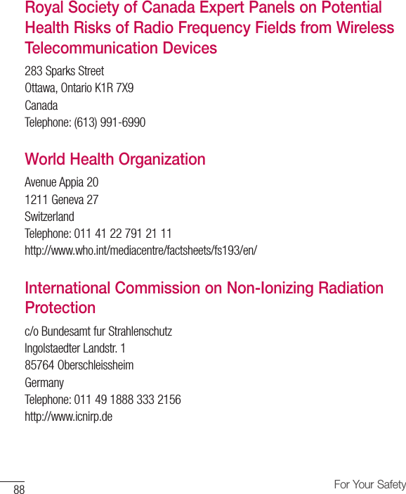 88 For Your SafetyRoyal Society of Canada Expert Panels on Potential Health Risks of Radio Frequency Fields from Wireless Telecommunication Devices283 Sparks StreetOttawa, Ontario K1R 7X9CanadaTelephone: (613) 991-6990World Health OrganizationAvenue Appia 201211 Geneva 27SwitzerlandTelephone: 011 41 22 791 21 11http://www.who.int/mediacentre/factsheets/fs193/en/International Commission on Non-Ionizing Radiation Protectionc/o Bundesamt fur StrahlenschutzIngolstaedter Landstr. 185764 OberschleissheimGermanyTelephone: 011 49 1888 333 2156http://www.icnirp.de