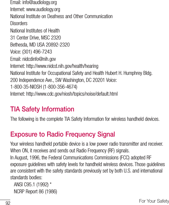 92 For Your SafetyEmail: info@audiology.orgInternet: www.audiology.orgNational Institute on Deafness and Other CommunicationDisordersNational Institutes of Health31 Center Drive, MSC 2320Bethesda, MD USA 20892-2320Voice: (301) 496-7243Email: nidcdinfo@nih.govInternet: http://www.nidcd.nih.gov/health/hearingNational Institute for Occupational Safety and Health Hubert H. Humphrey Bldg.200 Independence Ave., SW Washington, DC 20201 Voice: 1-800-35-NIOSH (1-800-356-4674)Internet: http://www.cdc.gov/niosh/topics/noise/default.htmlTIA Safety InformationThe following is the complete TIA Safety Information for wireless handheld devices.Exposure to Radio Frequency SignalYour wireless handheld portable device is a low power radio transmitter and receiver. When ON, it receives and sends out Radio Frequency (RF) signals.In August, 1996, the Federal Communications Commissions (FCC) adopted RF exposure guidelines with safety levels for handheld wireless devices. Those guidelines are consistent with the safety standards previously set by both U.S. and international standards bodies:ANSI C95.1 (1992) * NCRP Report 86 (1986)