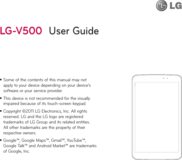 •Some of the contents of this manual may not apply to your device depending on your device’s software or your service provider.•This device is not recommended for the visually impaired because of its touch-screen keypad.•Copyright ©2011 LG Electronics, Inc. All rights reserved. LG and the LG logo are registered trademarks of LG Group and its related entities. All other trademarks are the property of their respective owners.•Google™, Google Maps™, Gmail™, YouTube™, Google Talk™ and Android Market™ are trademarks of Google, Inc.LG-V500  User Guide