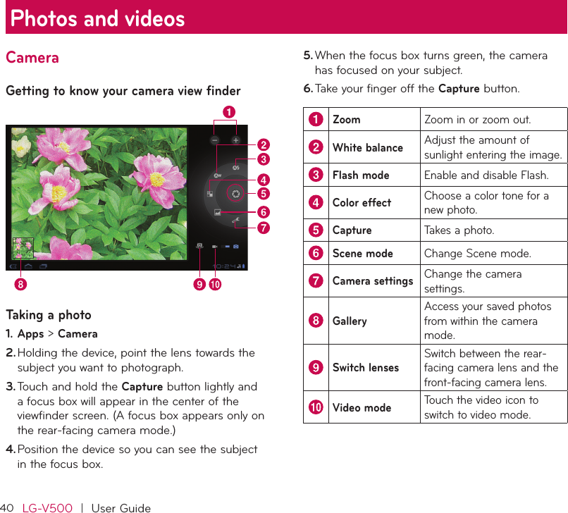 40LG-V500  |  User GuideCameraGetting to know your camera view finderTaking a photo1. Apps &gt; Camera2. Holding the device, point the lens towards the subject you want to photograph.3. Touch and hold the Capture button lightly and a focus box will appear in the center of the viewfinder screen. (A focus box appears only on the rear-facing camera mode.)4. Position the device so you can see the subject in the focus box.5. When the focus box turns green, the camera has focused on your subject.6. Take your finger off the Capture button.Zoom Zoom in or zoom out.White balance Adjust the amount of sunlight entering the image.Flash mode Enable and disable Flash.Color effect Choose a color tone for a new photo.Capture Takes a photo.Scene mode Change Scene mode.Camera settings Change the camera settings.GalleryAccess your saved photos from within the camera mode.Switch lensesSwitch between the rear-facing camera lens and the front-facing camera lens.Video mode Touch the video icon to switch to video mode.Photos and videos