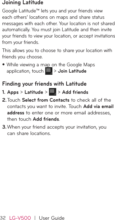 32LG-V500  |  User GuideJoining Latitude Google Latitude™ lets you and your friends view each others’ locations on maps and share status messages with each other. Your location is not shared automatically. You must join Latitude and then invite your friends to view your location, or accept invitations from your friends.This allows you to choose to share your location with friends you choose.•While viewing a map on the Google Maps application, touch   &gt; Join LatitudeFinding your friends with Latitude1. Apps &gt; Latitude &gt;  &gt; Add friends2. Touch Select from Contacts to check all of the contacts you want to invite. Touch Add via email address to enter one or more email addresses, then touch Add friends.3. When your friend accepts your invitation, you can share locations.