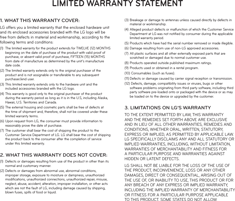 LIMITED WARRANTY STATEMENT1. WHAT THIS WARRANTY COVER:LG offers you a limited warranty that the enclosed hardware unit and its enclosed accessories branded with the LG logo will be free from defects in material and workmanship, according to the following terms and conditions:(1)  The limited warranty for the product extends for TWELVE (12) MONTHS beginning on the date of purchase of the product with valid proof of purchase, or absent valid proof of purchase, FIFTEEN (15) MONTHS from date of manufacture as determined by the unit’s manufacture date code.(2) The limited warranty extends only to the original purchaser of the product and is not assignable or transferable to any subsequent purchaser/end user.(3) This limited warranty extends only to the hardware unit and the included accessories branded with the LG logo.(4) This warranty is good only to the original purchaser of the product during the warranty period as long as it is in the U.S, including Alaska, Hawaii, U.S. Territories and Canada.(5) The external housing and cosmetic parts shall be free of defects at the time of shipment and, therefore, shall not be covered under these limited warranty terms.(6) Upon request from LG, the consumer must provide information to reasonably prove the date of purchase.(7) The customer shall bear the cost of shipping the product to the Customer Service Department of LG. LG shall bear the cost of shipping the product back to the consumer after the completion of service under this limited warranty.2. WHAT THIS WARRANTY DOES NOT COVER:(1)  Defects or damages resulting from use of the product in other than its normal and customary manner.(2) Defects or damages from abnormal use, abnormal conditions, improper storage, exposure to moisture or dampness, unauthorized modiﬁcations, unauthorized connections, unauthorized repair, misuse, neglect, abuse, accident, alteration, improper installation, or other acts which are not the fault of LG, including damage caused by shipping, blown fuses, spills of food or liquid.(3) Breakage or damage to antennas unless caused directly by defects in material or workmanship.(4) Alleged product defects or malfunction of which the Customer Service Department at LG was not notiﬁed by consumer during the applicable limited warranty period.(5) Products which have had the serial number removed or made illegible.(6) Damage resulting from use of non-LG approved accessories.(7) All plastic surfaces and all other externally exposed parts that are scratched or damaged due to normal customer use.(8) Products operated outside published maximum ratings.(9) Products used or obtained in a rental program.(10) Consumables (such as fuses).(11) Defects or damage caused by carrier signal reception or transmission.(12) Defects, damage, compatibility issues or viruses, bugs or other software problems originating from third party software, including third party software pre-loaded onto or packaged with the device or as may be loaded on to the device or upgraded by the customer.3. LIMITATIONS ON LG’S WARRANTYTO THE EXTENT PERMITTED BY LAW, THIS WARRANTY AND THE REMEDIES SET FORTH ABOVE ARE EXCLUSIVE AND IN LIEU OF ALL OTHER WARRANTIES, REMEDIES AND CONDITIONS, WHETHER ORAL, WRITTEN, STATUTORY, EXPRESS OR IMPLIED, AS PERMITTED BY APPLICABLE LAW. LG SPECIFICALLY DISCLAIMS ANY AND ALL STATUTORY OR IMPLIED WARRANTIES, INCLUDING, WITHOUT LIMITATION, WARRANTIES OF MERCHANTABILITY AND FITNESS FOR A PARTICULAR PURPOSE AND WARRANTIES AGAINST HIDDEN OR LATENT DEFECTS.LG SHALL NOT BE LIABLE FOR THE LOSS OF THE USE OF THE PRODUCT, INCONVENIENCE, LOSS OR ANY OTHER DAMAGES, DIRECT OR CONSEQUENTIAL, ARISING OUT OF THE USE OF, OR INABILITY TO USE, THIS PRODUCT OR FOR ANY BREACH OF ANY EXPRESS OR IMPLIED WARRANTY, INCLUDING THE IMPLIED WARRANTY OF MERCHANTABILITY OR FITNESS FOR A PARTICULAR PURPOSE APPLICABLE TO THIS PRODUCT. SOME STATES DO NOT ALLOW 