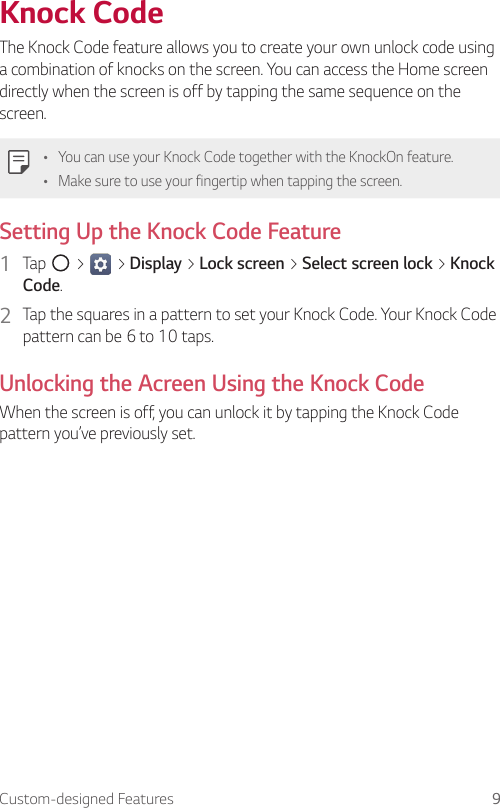 Custom-designed Features 9Knock CodeThe Knock Code feature allows you to create your own unlock code using a combination of knocks on the screen. You can access the Home screen directly when the screen is off by tapping the same sequence on the screen.Ţ You can use your Knock Code together with the KnockOn feature.Ţ Make sure to use your fingertip when tapping the screen.Setting Up the Knock Code Feature1  Tap   &gt;   &gt; Display &gt; Lock screen &gt; Select screen lock &gt; Knock Code.2  Tap the squares in a pattern to set your Knock Code. Your Knock Code pattern can be 6 to 10 taps.Unlocking the Acreen Using the Knock CodeWhen the screen is off, you can unlock it by tapping the Knock Code pattern you’ve previously set.