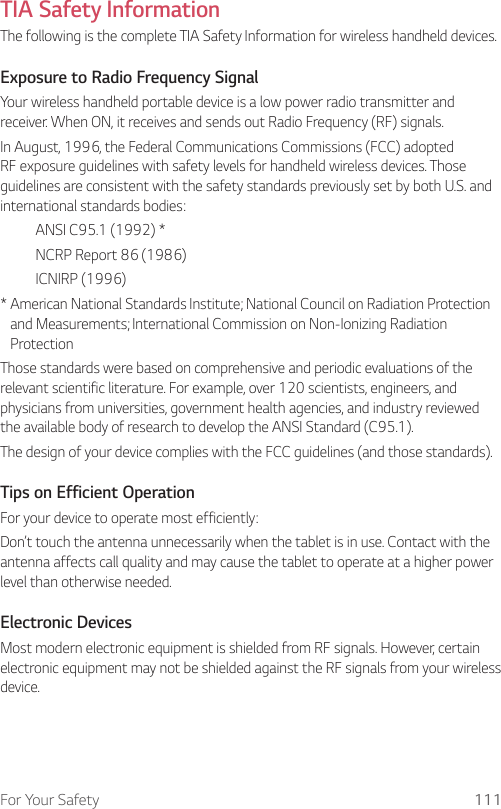 For Your Safety 111TIA Safety InformationThe following is the complete TIA Safety Information for wireless handheld devices.Exposure to Radio Frequency SignalYour wireless handheld portable device is a low power radio transmitter and receiver. When ON, it receives and sends out Radio Frequency (RF) signals.In August, 1996, the Federal Communications Commissions (FCC) adopted RF exposure guidelines with safety levels for handheld wireless devices. Those guidelines are consistent with the safety standards previously set by both U.S. and international standards bodies:  ANSI C95.1 (1992) *  NCRP Report 86 (1986) ICNIRP (1996)*  American National Standards Institute; National Council on Radiation Protection and Measurements; International Commission on Non-Ionizing Radiation Protection Those standards were based on comprehensive and periodic evaluations of the relevant scientific literature. For example, over 120 scientists, engineers, and physicians from universities, government health agencies, and industry reviewed the available body of research to develop the ANSI Standard (C95.1).The design of your device complies with the FCC guidelines (and those standards).Tips on Efficient OperationFor your device to operate most efficiently:Don’t touch the antenna unnecessarily when the tablet is in use. Contact with the antenna affects call quality and may cause the tablet to operate at a higher power level than otherwise needed.Electronic DevicesMost modern electronic equipment is shielded from RF signals. However, certain electronic equipment may not be shielded against the RF signals from your wireless device.