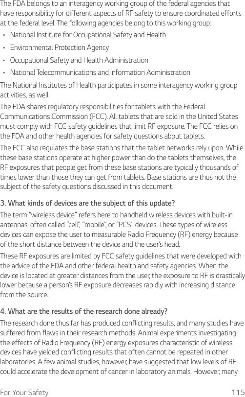 For Your Safety 115The FDA belongs to an interagency working group of the federal agencies that have responsibility for different aspects of RF safety to ensure coordinated efforts at the federal level. The following agencies belong to this working group:Ţ National Institute for Occupational Safety and HealthŢ Environmental Protection AgencyŢ Occupational Safety and Health AdministrationŢ National Telecommunications and Information AdministrationThe National Institutes of Health participates in some interagency working group activities, as well.The FDA shares regulatory responsibilities for tablets with the Federal Communications Commission (FCC). All tablets that are sold in the United States must comply with FCC safety guidelines that limit RF exposure. The FCC relies on the FDA and other health agencies for safety questions about tablets.The FCC also regulates the base stations that the tablet networks rely upon. While these base stations operate at higher power than do the tablets themselves, the RF exposures that people get from these base stations are typically thousands of times lower than those they can get from tablets. Base stations are thus not the subject of the safety questions discussed in this document.3.  What kinds of devices are the subject of this update?The term “wireless device” refers here to handheld wireless devices with built-in antennas, often called “cell”, “mobile”, or “PCS” devices. These types of wireless devices can expose the user to measurable Radio Frequency (RF) energy because of the short distance between the device and the user’s head. These RF exposures are limited by FCC safety guidelines that were developed with the advice of the FDA and other federal health and safety agencies. When the device is located at greater distances from the user, the exposure to RF is drastically lower because a person’s RF exposure decreases rapidly with increasing distance from the source. 4.  What are the results of the research done already?The research done thus far has produced conflicting results, and many studies have suffered from flaws in their research methods. Animal experiments investigating the effects of Radio Frequency (RF) energy exposures characteristic of wireless devices have yielded conflicting results that often cannot be repeated in other laboratories. A few animal studies, however, have suggested that low levels of RF could accelerate the development of cancer in laboratory animals. However, many 