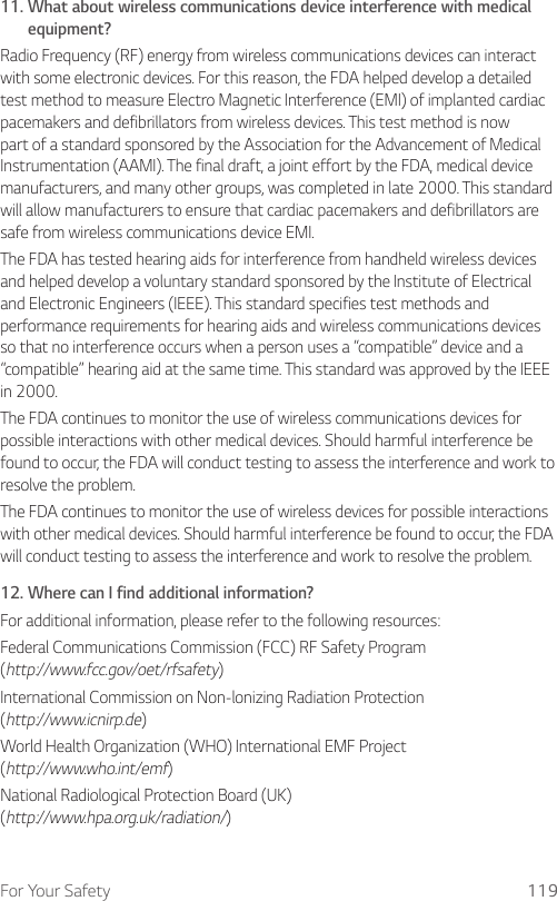 For Your Safety 11911.  What about wireless communications device interference with medical equipment?Radio Frequency (RF) energy from wireless communications devices can interact with some electronic devices. For this reason, the FDA helped develop a detailed test method to measure Electro Magnetic Interference (EMI) of implanted cardiac pacemakers and defibrillators from wireless devices. This test method is now part of a standard sponsored by the Association for the Advancement of Medical Instrumentation (AAMI). The final draft, a joint effort by the FDA, medical device manufacturers, and many other groups, was completed in late 2000. This standard will allow manufacturers to ensure that cardiac pacemakers and defibrillators are safe from wireless communications device EMI.The FDA has tested hearing aids for interference from handheld wireless devices and helped develop a voluntary standard sponsored by the Institute of Electrical and Electronic Engineers (IEEE). This standard specifies test methods and performance requirements for hearing aids and wireless communications devices so that no interference occurs when a person uses a “compatible” device and a “compatible” hearing aid at the same time. This standard was approved by the IEEE in 2000. The FDA continues to monitor the use of wireless communications devices for possible interactions with other medical devices. Should harmful interference be found to occur, the FDA will conduct testing to assess the interference and work to resolve the problem. The FDA continues to monitor the use of wireless devices for possible interactions with other medical devices. Should harmful interference be found to occur, the FDA will conduct testing to assess the interference and work to resolve the problem.12.  Where can I find additional information?For additional information, please refer to the following resources:Federal Communications Commission (FCC) RF Safety Program  (http://www.fcc.gov/oet/rfsafety)International Commission on Non-lonizing Radiation Protection  (http://www.icnirp.de)World Health Organization (WHO) International EMF Project  (http://www.who.int/emf)National Radiological Protection Board (UK)  (http://www.hpa.org.uk/radiation/)