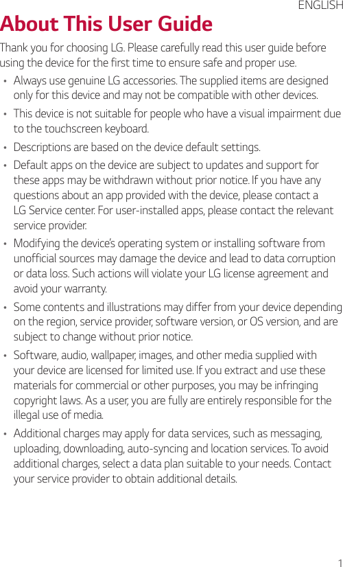 1About This User GuideThank you for choosing LG. Please carefully read this user guide before using the device for the first time to ensure safe and proper use.Ţ Always use genuine LG accessories. The supplied items are designed only for this device and may not be compatible with other devices.Ţ This device is not suitable for people who have a visual impairment due to the touchscreen keyboard.Ţ Descriptions are based on the device default settings.Ţ Default apps on the device are subject to updates and support for these apps may be withdrawn without prior notice. If you have any questions about an app provided with the device, please contact a LG Service center. For user-installed apps, please contact the relevant service provider.Ţ Modifying the device’s operating system or installing software from unofficial sources may damage the device and lead to data corruption or data loss. Such actions will violate your LG license agreement and avoid your warranty.Ţ Some contents and illustrations may differ from your device depending on the region, service provider, software version, or OS version, and are subject to change without prior notice.Ţ Software, audio, wallpaper, images, and other media supplied with your device are licensed for limited use. If you extract and use these materials for commercial or other purposes, you may be infringing copyright laws. As a user, you are fully are entirely responsible for the illegal use of media.Ţ Additional charges may apply for data services, such as messaging, uploading, downloading, auto-syncing and location services. To avoid additional charges, select a data plan suitable to your needs. Contact your service provider to obtain additional details.ENGLISH
