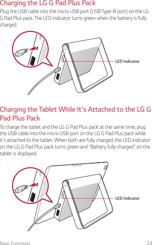 Basic Functions 23Charging the LG G Pad Plus PackPlug the USB cable into the micro USB port (USB Type-B port) on the LG G Pad Plus pack. The LED indicator turns green when the battery is fully charged. LED Indicator Charging the Tablet While It&apos;s Attached to the LG G Pad Plus PackTo charge the tablet and the LG G Pad Plus pack at the same time, plug the USB cable into the micro USB port on the LG G Pad Plus pack while it&apos;s attached to the tablet. When both are fully charged, the LED indicator on the LG G Pad Plus pack turns green and “Battery fully charged” on the tablet is displayed.LED Indicator 