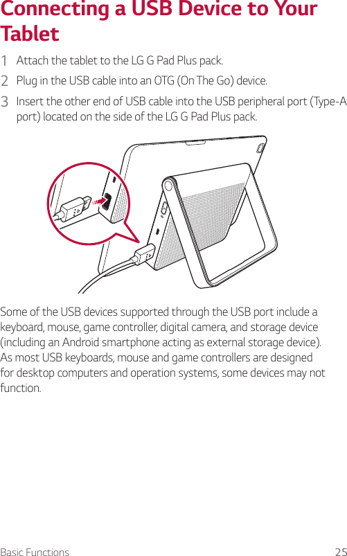 Basic Functions 25Connecting a USB Device to Your Tablet1  Attach the tablet to the LG G Pad Plus pack.2  Plug in the USB cable into an OTG (On The Go) device.3  Insert the other end of USB cable into the USB peripheral port (Type-A port) located on the side of the LG G Pad Plus pack. Some of the USB devices supported through the USB port include a keyboard, mouse, game controller, digital camera, and storage device (including an Android smartphone acting as external storage device). As most USB keyboards, mouse and game controllers are designed for desktop computers and operation systems, some devices may not function.