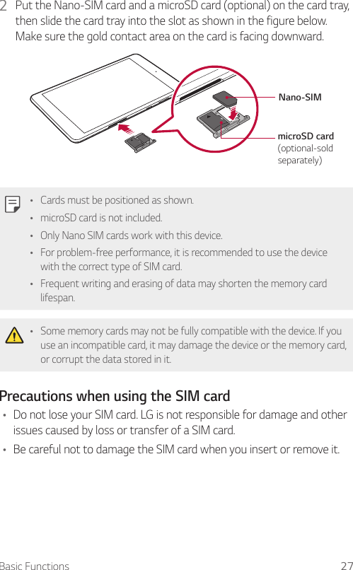 Basic Functions 272  Put the Nano-SIM card and a microSD card (optional) on the card tray, then slide the card tray into the slot as shown in the figure below. Make sure the gold contact area on the card is facing downward.microSD card (optional-sold separately)Nano-SIMŢ Cards must be positioned as shown.Ţ microSD card is not included.Ţ Only Nano SIM cards work with this device.Ţ For problem-free performance, it is recommended to use the device with the correct type of SIM card.Ţ Frequent writing and erasing of data may shorten the memory card lifespan.Ţ Some memory cards may not be fully compatible with the device. If you use an incompatible card, it may damage the device or the memory card, or corrupt the data stored in it.Precautions when using the SIM cardŢ Do not lose your SIM card. LG is not responsible for damage and other issues caused by loss or transfer of a SIM card.Ţ Be careful not to damage the SIM card when you insert or remove it.