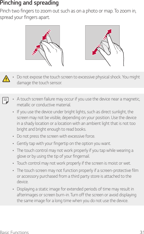 Basic Functions 31Pinching and spreadingPinch two fingers to zoom out such as on a photo or map. To zoom in, spread your fingers apart.Ţ Do not expose the touch screen to excessive physical shock. You might damage the touch sensor.Ţ A touch screen failure may occur if you use the device near a magnetic, metallic or conductive material.Ţ If you use the device under bright lights, such as direct sunlight, the screen may not be visible, depending on your position. Use the device in a shady location or a location with an ambient light that is not too bright and bright enough to read books.Ţ Do not press the screen with excessive force.Ţ Gently tap with your fingertip on the option you want.Ţ The touch control may not work properly if you tap while wearing a glove or by using the tip of your fingernail.Ţ Touch control may not work properly if the screen is moist or wet.Ţ The touch screen may not function properly if a screen-protective film or accessory purchased from a third party store is attached to the device.Ţ Displaying a static image for extended periods of time may result in afterimages or screen burn-in. Turn off the screen or avoid displaying the same image for a long time when you do not use the device.