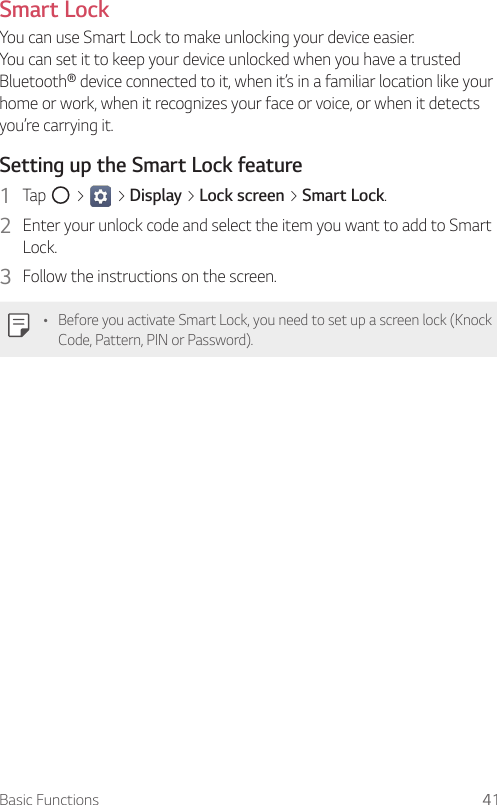 Basic Functions 41Smart LockYou can use Smart Lock to make unlocking your device easier.  You can set it to keep your device unlocked when you have a trusted Bluetooth® device connected to it, when it’s in a familiar location like your home or work, when it recognizes your face or voice, or when it detects you’re carrying it.Setting up the Smart Lock feature1  Tap   &gt;   &gt; Display &gt; Lock screen &gt; Smart Lock.2  Enter your unlock code and select the item you want to add to Smart Lock.3  Follow the instructions on the screen.Ţ Before you activate Smart Lock, you need to set up a screen lock (Knock Code, Pattern, PIN or Password).