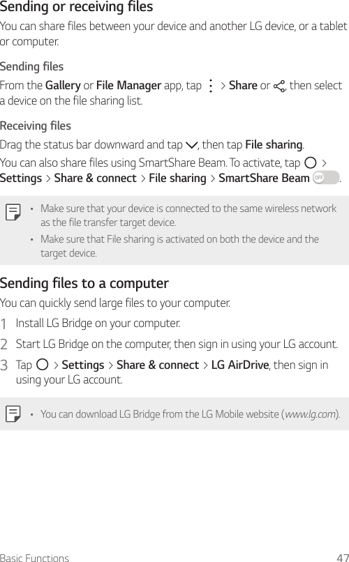 Basic Functions 47Sending or receiving filesYou can share files between your device and another LG device, or a tablet or computer.Sending filesFrom the Gallery or File Manager app, tap   &gt; Share or  , then select a device on the file sharing list.Receiving filesDrag the status bar downward and tap  , then tap File sharing.You can also share files using SmartShare Beam. To activate, tap   &gt; Settings &gt; Share &amp; connect &gt; File sharing &gt; SmartShare Beam .Ţ Make sure that your device is connected to the same wireless network as the file transfer target device.Ţ Make sure that File sharing is activated on both the device and the target device.Sending files to a computerYou can quickly send large files to your computer.1  Install LG Bridge on your computer.2  Start LG Bridge on the computer, then sign in using your LG account.3  Tap   &gt; Settings &gt; Share &amp; connect &gt; LG AirDrive, then sign in using your LG account.Ţ You can download LG Bridge from the LG Mobile website (www.lg.com).