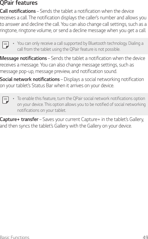 Basic Functions 49QPair featuresCall notifications – Sends the tablet a notification when the device receives a call. The notification displays the caller’s number and allows you to answer and decline the call. You can also change call settings, such as a ringtone, ringtone volume, or send a decline message when you get a call.Ţ You can only receive a call supported by Bluetooth technology. Dialing a call from the tablet using the QPair feature is not possible.Message notifications – Sends the tablet a notification when the device receives a message. You can also change message settings, such as message pop-up, message preview, and notification sound.Social network notifications – Displays a social networking notification on your tablet’s Status Bar when it arrives on your device.Ţ To enable this feature, turn the QPair social network notifications option on your device. This option allows you to be notified of social networking notifications on your tablet.Capture+ transfer – Saves your current Capture+ in the tablet’s Gallery, and then syncs the tablet’s Gallery with the Gallery on your device.