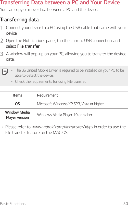 Basic Functions 50Transferring Data between a PC and Your DeviceYou can copy or move data between a PC and the device. Transferring data1  Connect your device to a PC using the USB cable that came with your device.2  Open the Notifications panel, tap the current USB connection, and select File transfer.3  A window will pop-up on your PC, allowing you to transfer the desired data.Ţ The LG United Mobile Driver is required to be installed on your PC to be able to detect the device.Ţ Check the requirements for using File transfer.Items RequirementOS Microsoft Windows XP SP3, Vista or higherWindow Media Player version Windows Media Player 10 or higherŢ Please refer to www.android.com/filetransfer/#tips in order to use the File transfer feature on the MAC OS.