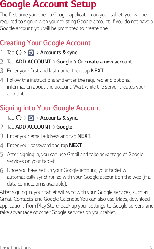 Basic Functions 51Google Account SetupThe first time you open a Google application on your tablet, you will be required to sign in with your existing Google account. If you do not have a Google account, you will be prompted to create one.Creating Your Google Account1  Tap   &gt;   &gt; Accounts &amp; sync.2  Tap ADD ACCOUNT &gt; Google &gt; Or create a new account.3  Enter your first and last name, then tap NEXT.4  Follow the instructions and enter the required and optional information about the account. Wait while the server creates your account.Signing into Your Google Account1  Tap   &gt;   &gt; Accounts &amp; sync.2  Tap ADD ACCOUNT &gt; Google.3  Enter your email address and tap NEXT.4  Enter your password and tap NEXT.5  After signing in, you can use Gmail and take advantage of Google services on your tablet.6  Once you have set up your Google account, your tablet will automatically synchronize with your Google account on the web (if a data connection is available).After signing in, your tablet will sync with your Google services, such as Gmail, Contacts, and Google Calendar. You can also use Maps, download applications from Play Store, back up your settings to Google servers, and take advantage of other Google services on your tablet.