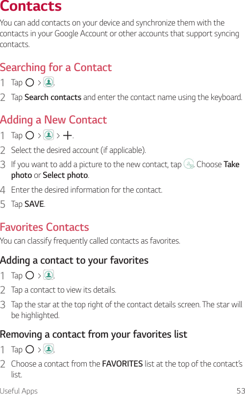 Useful Apps 53ContactsYou can add contacts on your device and synchronize them with the contacts in your Google Account or other accounts that support syncing contacts.Searching for a Contact1  Tap   &gt;  . 2  Tap Search contacts and enter the contact name using the keyboard.Adding a New Contact1  Tap   &gt;   &gt;  . 2  Select the desired account (if applicable). 3  If you want to add a picture to the new contact, tap  . Choose Take photo or Select photo.4  Enter the desired information for the contact.5  Tap SAVE.Favorites ContactsYou can classify frequently called contacts as favorites.Adding a contact to your favorites1  Tap   &gt;  .2  Tap a contact to view its details.3  Tap the star at the top right of the contact details screen. The star will be highlighted.Removing a contact from your favorites list1  Tap   &gt;  .2  Choose a contact from the FAVORITES list at the top of the contact’s list.