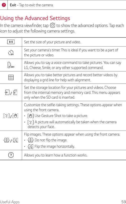 Useful Apps 59Exit – Tap to exit the camera.Using the Advanced SettingsIn the camera viewfinder, tap   to show the advanced options. Tap each icon to adjust the following camera settings.Set the size of your picture and video.Set your camera&apos;s timer. This is ideal if you want to be a part of the picture or video.Allows you to say a voice command to take pictures. You can say LG, Cheese, Smile, or any other supported command.Allows you to take better pictures and record better videos by displaying a grid line for help with alignment. / Set the storage location for your pictures and videos. Choose from the internal memory and memory card. This menu appears only when the SD card is inserted. / Customize the selfie-taking settings. These options appear when using the front camera.Ţ : Use Gesture Shot to take a picture.Ţ : A picture will automatically be taken when the camera detects your face. / Flip images. These options appear when using the front camera.Ţ : Do not flip the image.Ţ : Flip the image horizontally.Allows you to learn how a function works.