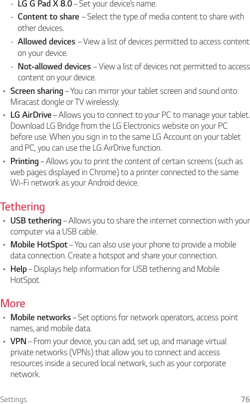Settings 76 - LG G Pad X 8.0 – Set your device’s name. - Content to share – Select the type of media content to share with other devices. - Allowed devices – View a list of devices permitted to access content on your device. - Not-allowed devices – View a list of devices not permitted to access content on your device.Ţ Screen sharing – You can mirror your tablet screen and sound onto Miracast dongle or TV wirelessly.Ţ LG AirDrive – Allows you to connect to your PC to manage your tablet. Download LG Bridge from the LG Electronics website on your PC before use. When you sign in to the same LG Account on your tablet and PC, you can use the LG AirDrive function.Ţ Printing – Allows you to print the content of certain screens (such as web pages displayed in Chrome) to a printer connected to the same Wi-Fi network as your Android device.TetheringŢ USB tethering – Allows you to share the internet connection with your computer via a USB cable.Ţ Mobile HotSpot – You can also use your phone to provide a mobile data connection. Create a hotspot and share your connection.Ţ Help – Displays help information for USB tethering and Mobile HotSpot.MoreŢ Mobile networks – Set options for network operators, access point names, and mobile data.Ţ VPN – From your device, you can add, set up, and manage virtual private networks (VPNs) that allow you to connect and access resources inside a secured local network, such as your corporate network.