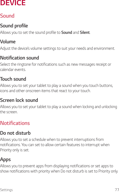 Settings 77DEVICESoundSound profileAllows you to set the sound profile to Sound and Silent.VolumeAdjust the device’s volume settings to suit your needs and environment.Notification soundSelect the ringtone for notifications such as new messages receipt or calendar events.Touch soundAllows you to set your tablet to play a sound when you touch buttons, icons and other onscreen items that react to your touch. Screen lock soundAllows you to set your tablet to play a sound when locking and unlocking the screen. NotificationsDo not disturbAllows you to set a schedule when to prevent interruptions from notifications. You can set to allow certain features to interrupt when Priority only is set.AppsAllows you to prevent apps from displaying notifications or set apps to show notifications with priority when Do not disturb is set to Priority only.