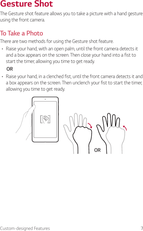 Custom-designed Features 7Gesture ShotThe Gesture shot feature allows you to take a picture with a hand gesture using the front camera. To Take a PhotoThere are two methods for using the Gesture shot feature. Ţ Raise your hand, with an open palm, until the front camera detects it and a box appears on the screen. Then close your hand into a fist to start the timer, allowing you time to get ready.       ORŢ Raise your hand, in a clenched fist, until the front camera detects it and a box appears on the screen. Then unclench your fist to start the timer, allowing you time to get ready.OR
