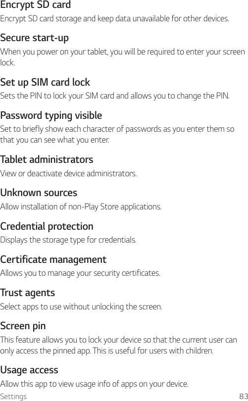 Settings 83Encrypt SD cardEncrypt SD card storage and keep data unavailable for other devices.Secure start-upWhen you power on your tablet, you will be required to enter your screen lock.Set up SIM card lockSets the PIN to lock your SIM card and allows you to change the PIN.Password typing visibleSet to briefly show each character of passwords as you enter them so that you can see what you enter.Tablet administratorsView or deactivate device administrators.Unknown sourcesAllow installation of non-Play Store applications.Credential protectionDisplays the storage type for credentials.Certificate management Allows you to manage your security certificates.Trust agents Select apps to use without unlocking the screen.Screen pin This feature allows you to lock your device so that the current user can only access the pinned app. This is useful for users with children.Usage accessAllow this app to view usage info of apps on your device.