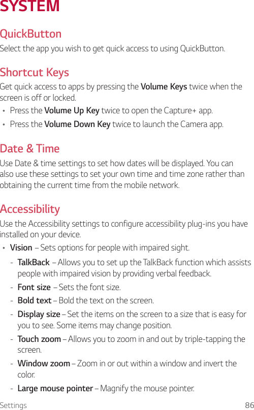 Settings 86SYSTEMQuickButtonSelect the app you wish to get quick access to using QuickButton.Shortcut KeysGet quick access to apps by pressing the Volume Keys twice when the screen is off or locked.Ţ Press the Volume Up Key twice to open the Capture+ app.Ţ Press the Volume Down Key twice to launch the Camera app.Date &amp; TimeUse Date &amp; time settings to set how dates will be displayed. You can also use these settings to set your own time and time zone rather than obtaining the current time from the mobile network.AccessibilityUse the Accessibility settings to configure accessibility plug-ins you have installed on your device.Ţ Vision – Sets options for people with impaired sight. - TalkBack – Allows you to set up the TalkBack function which assists people with impaired vision by providing verbal feedback. - Font size – Sets the font size. - Bold text – Bold the text on the screen. - Display size – Set the items on the screen to a size that is easy for you to see. Some items may change position. - Touch zoom – Allows you to zoom in and out by triple-tapping the screen. - Window zoom – Zoom in or out within a window and invert the color. - Large mouse pointer – Magnify the mouse pointer.