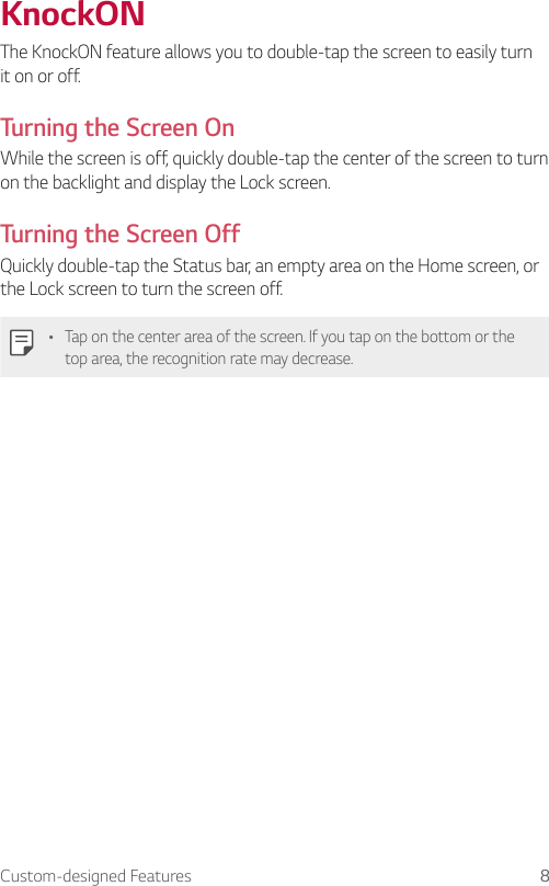 Custom-designed Features 8KnockONThe KnockON feature allows you to double-tap the screen to easily turn it on or off.Turning the Screen OnWhile the screen is off, quickly double-tap the center of the screen to turn on the backlight and display the Lock screen.Turning the Screen OffQuickly double-tap the Status bar, an empty area on the Home screen, or the Lock screen to turn the screen off.Ţ Tap on the center area of the screen. If you tap on the bottom or the top area, the recognition rate may decrease.