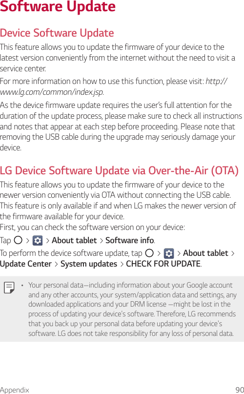 Appendix 90Software UpdateDevice Software UpdateThis feature allows you to update the firmware of your device to the latest version conveniently from the internet without the need to visit a service center.For more information on how to use this function, please visit: http://www.lg.com/common/index.jsp.As the device firmware update requires the user’s full attention for the duration of the update process, please make sure to check all instructions and notes that appear at each step before proceeding. Please note that removing the USB cable during the upgrade may seriously damage your device.LG Device Software Update via Over-the-Air (OTA)This feature allows you to update the firmware of your device to the newer version conveniently via OTA without connecting the USB cable. This feature is only available if and when LG makes the newer version of the firmware available for your device. First, you can check the software version on your device:Tap   &gt;   &gt; About tablet &gt; Software info.To perform the device software update, tap   &gt;   &gt; About tablet &gt; Update Center &gt; System updates &gt; CHECK FOR UPDATE.Ţ Your personal data—including information about your Google account and any other accounts, your system/application data and settings, any downloaded applications and your DRM license —might be lost in the process of updating your device&apos;s software. Therefore, LG recommends that you back up your personal data before updating your device&apos;s software. LG does not take responsibility for any loss of personal data.