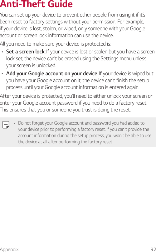 Appendix 92Anti-Theft GuideYou can set up your device to prevent other people from using it if it’s been reset to factory settings without your permission. For example, if your device is lost, stolen, or wiped, only someone with your Google account or screen lock information can use the device.All you need to make sure your device is protected is:Ţ Set a screen lock: If your device is lost or stolen but you have a screen lock set, the device can’t be erased using the Settings menu unless your screen is unlocked.Ţ Add your Google account on your device: If your device is wiped but you have your Google account on it, the device can’t finish the setup process until your Google account information is entered again.After your device is protected, you’ll need to either unlock your screen or enter your Google account password if you need to do a factory reset. This ensures that you or someone you trust is doing the reset.Ţ Do not forget your Google account and password you had added to your device prior to performing a factory reset. If you can&apos;t provide the account information during the setup process, you won&apos;t be able to use the device at all after performing the factory reset.