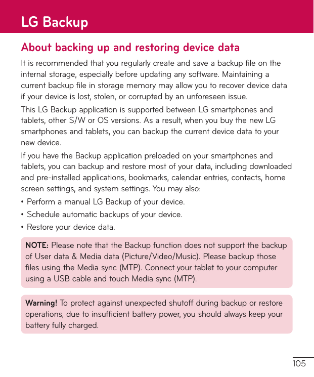 105About backing up and restoring device dataItisrecommendedthatyouregularlycreateandsaveabackupfileontheinternalstorage,especiallybeforeupdatinganysoftware.Maintainingacurrentbackupfileinstoragememorymayallowyoutorecoverdevicedataifyourdeviceislost,stolen,orcorruptedbyanunforeseenissue.ThisLGBackupapplicationissupportedbetweenLGsmartphonesandtablets,otherS/WorOSversions.Asaresult,whenyoubuythenewLGsmartphonesandtablets,youcanbackupthecurrentdevicedatatoyournewdevice.IfyouhavetheBackupapplicationpreloadedonyoursmartphonesandtablets,youcanbackupandrestoremostofyourdata,includingdownloadedandpre-installedapplications,bookmarks,calendarentries,contacts,homescreensettings,andsystemsettings.Youmayalso:•PerformamanualLGBackupofyourdevice.•Scheduleautomaticbackupsofyourdevice.•Restoreyourdevicedata.NOTE:PleasenotethattheBackupfunctiondoesnotsupportthebackupofUserdata&amp;Mediadata(Picture/Video/Music).PleasebackupthosefilesusingtheMediasync(MTP).ConnectyourtablettoyourcomputerusingaUSBcableandtouchMediasync(MTP).Warning! Toprotectagainstunexpectedshutoffduringbackuporrestoreoperations,duetoinsufficientbatterypower,youshouldalwayskeepyourbatteryfullycharged.LG Backup