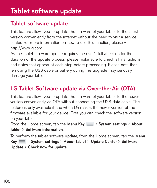108Tablet software updateThisfeatureallowsyoutoupdatethefirmwareofyourtablettothelatestversionconvenientlyfromtheinternetwithouttheneedtovisitaservicecenter.Formoreinformationonhowtousethisfunction,pleasevisit:http://www.lg.comAsthetabletfirmwareupdaterequirestheuser’sfullattentionforthedurationoftheupdateprocess,pleasemakesuretocheckallinstructionsandnotesthatappearateachstepbeforeproceeding.PleasenotethatremovingtheUSBcableorbatteryduringtheupgrademayseriouslydamageyourtablet.LG Tablet Software update via Over-the-Air (OTA)ThisfeatureallowsyoutoupdatethefirmwareofyourtablettothenewerversionconvenientlyviaOTAwithoutconnectingtheUSBdatacable.ThisfeatureisonlyavailableifandwhenLGmakesthenewerversionofthefirmwareavailableforyourdevice.First,youcancheckthesoftwareversiononyourtablet:FromtheHomescreen,taptheMenu Key&gt;System settings&gt;About tablet&gt;Software information.Toperformthetabletsoftwareupdate,fromtheHomescreen,taptheMenu Key&gt;System settings&gt;About tablet&gt;Update Center&gt;Software Update&gt;Check now for update.Tablet software update