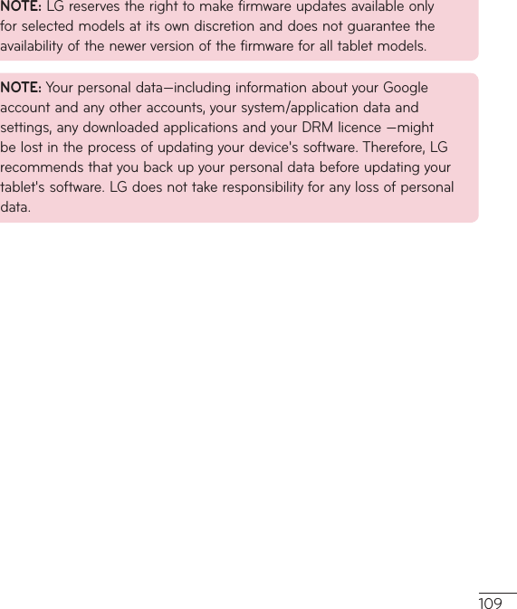 109NOTE:LGreservestherighttomakefirmwareupdatesavailableonlyforselectedmodelsatitsowndiscretionanddoesnotguaranteetheavailabilityofthenewerversionofthefirmwareforalltabletmodels.NOTE:Yourpersonaldata—includinginformationaboutyourGoogleaccountandanyotheraccounts,yoursystem/applicationdataandsettings,anydownloadedapplicationsandyourDRMlicence—mightbelostintheprocessofupdatingyourdevice&apos;ssoftware.Therefore,LGrecommendsthatyoubackupyourpersonaldatabeforeupdatingyourtablet&apos;ssoftware.LGdoesnottakeresponsibilityforanylossofpersonaldata.