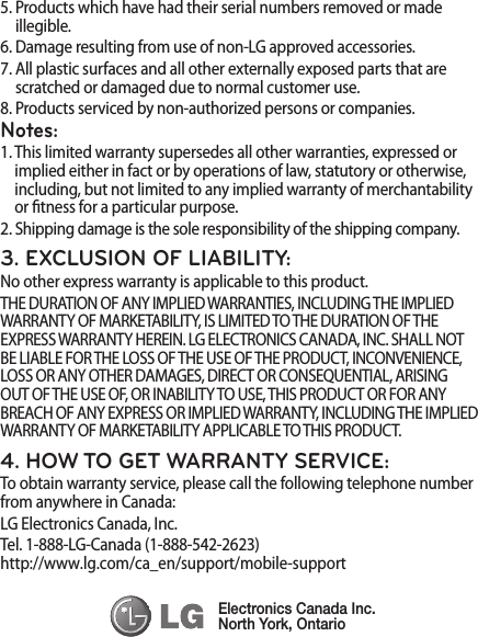 5.  Products which have had their serial numbers removed or made illegible.6.  Damage resulting from use of non-LG approved accessories.7.  All plastic surfaces and all other externally exposed parts that are scratched or damaged due to normal customer use.8.  Products serviced by non-authorized persons or companies.Notes:1.  This limited warranty supersedes all other warranties, expressed or implied either in fact or by operations of law, statutory or otherwise, including, but not limited to any implied warranty of merchantability or tness for a particular purpose.2.  Shipping damage is the sole responsibility of the shipping company.3. EXCLUSION OF LIABILITY:No other express warranty is applicable to this product.THE DURATION OF ANY IMPLIED WARRANTIES, INCLUDING THE IMPLIED WARRANTY OF MARKETABILITY, IS LIMITED TO THE DURATION OF THE EXPRESS WARRANTY HEREIN. LG ELECTRONICS CANADA, INC. SHALL NOT BE LIABLE FOR THE LOSS OF THE USE OF THE PRODUCT, INCONVENIENCE, LOSS OR ANY OTHER DAMAGES, DIRECT OR CONSEQUENTIAL, ARISING OUT OF THE USE OF, OR INABILITY TO USE, THIS PRODUCT OR FOR ANY BREACH OF ANY EXPRESS OR IMPLIED WARRANTY, INCLUDING THE IMPLIED WARRANTY OF MARKETABILITY APPLICABLE TO THIS PRODUCT.4. HOW TO GET WARRANTY SERVICE:To obtain warranty service, please call the following telephone number from anywhere in Canada:LG Electronics Canada, Inc.Tel. 1-888-LG-Canada (1-888-542-2623)  http://www.lg.com/ca_en/support/mobile-support   Electronics Canada Inc.North York, Ontario