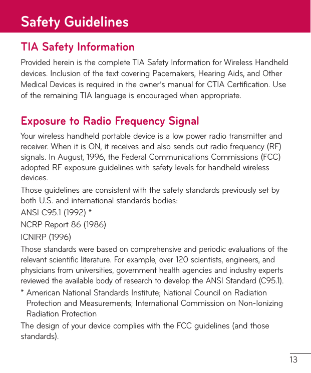 13TIA Safety InformationProvidedhereinisthecompleteTIASafetyInformationforWirelessHandhelddevices.InclusionofthetextcoveringPacemakers,HearingAids,andOtherMedicalDevicesisrequiredintheowner’smanualforCTIACertification.UseoftheremainingTIAlanguageisencouragedwhenappropriate.Exposure to Radio Frequency SignalYourwirelesshandheldportabledeviceisalowpowerradiotransmitterandreceiver.WhenitisON,itreceivesandalsosendsoutradiofrequency(RF)signals.InAugust,1996,theFederalCommunicationsCommissions(FCC)adoptedRFexposureguidelineswithsafetylevelsforhandheldwirelessdevices.ThoseguidelinesareconsistentwiththesafetystandardspreviouslysetbybothU.S.andinternationalstandardsbodies:ANSIC95.1(1992)*NCRPReport86(1986)ICNIRP(1996)Thosestandardswerebasedoncomprehensiveandperiodicevaluationsoftherelevantscientificliterature.Forexample,over120scientists,engineers,andphysiciansfromuniversities,governmenthealthagenciesandindustryexpertsreviewedtheavailablebodyofresearchtodeveloptheANSIStandard(C95.1).*AmericanNationalStandardsInstitute;NationalCouncilonRadiationProtectionandMeasurements;InternationalCommissiononNon-IonizingRadiationProtectionThedesignofyourdevicecomplieswiththeFCCguidelines(andthosestandards).Safety Guidelines