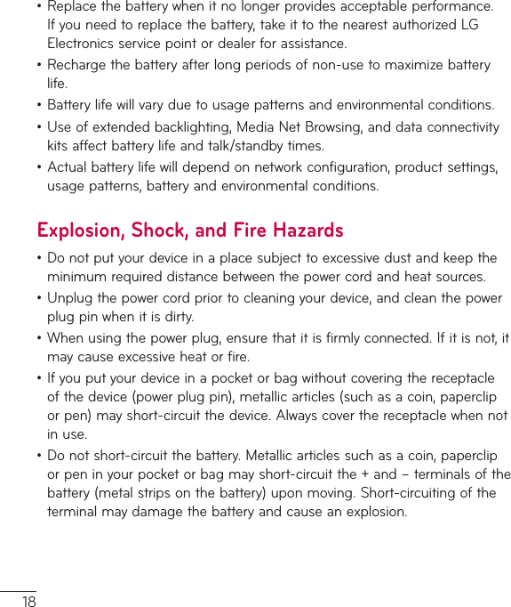 18•Replacethebatterywhenitnolongerprovidesacceptableperformance.Ifyouneedtoreplacethebattery,takeittothenearestauthorizedLGElectronicsservicepointordealerforassistance.•Rechargethebatteryafterlongperiodsofnon-usetomaximizebatterylife.•Batterylifewillvaryduetousagepatternsandenvironmentalconditions.•Useofextendedbacklighting,MediaNetBrowsing,anddataconnectivitykitsaffectbatterylifeandtalk/standbytimes.•Actualbatterylifewilldependonnetworkconfiguration,productsettings,usagepatterns,batteryandenvironmentalconditions.Explosion, Shock, and Fire Hazards•Donotputyourdeviceinaplacesubjecttoexcessivedustandkeeptheminimumrequireddistancebetweenthepowercordandheatsources.•Unplugthepowercordpriortocleaningyourdevice,andcleanthepowerplugpinwhenitisdirty.•Whenusingthepowerplug,ensurethatitisfirmlyconnected.Ifitisnot,itmaycauseexcessiveheatorfire.•Ifyouputyourdeviceinapocketorbagwithoutcoveringthereceptacleofthedevice(powerplugpin),metallicarticles(suchasacoin,papercliporpen)mayshort-circuitthedevice.Alwayscoverthereceptaclewhennotinuse.•Donotshort-circuitthebattery.Metallicarticlessuchasacoin,papercliporpeninyourpocketorbagmayshort-circuitthe+and–terminalsofthebattery(metalstripsonthebattery)uponmoving.Short-circuitingoftheterminalmaydamagethebatteryandcauseanexplosion.