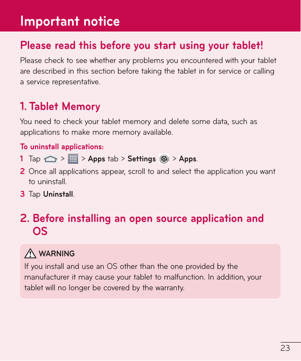 23Please read this before you start using your tablet!Pleasechecktoseewhetheranyproblemsyouencounteredwithyourtabletaredescribedinthissectionbeforetakingthetabletinforserviceorcallingaservicerepresentative.1.   Tablet  MemoryYouneedtocheckyourtabletmemoryanddeletesomedata,suchasapplicationstomakemorememoryavailable.To uninstall applications:1  Tap &gt; &gt;Appstab&gt;Settings&gt;Apps.2  Onceallapplicationsappear,scrolltoandselecttheapplicationyouwanttouninstall.3  TapUninstall.2.  Before installing an open source application and OSWARNINGIfyouinstallanduseanOSotherthantheoneprovidedbythemanufactureritmaycauseyourtablettomalfunction.Inaddition,yourtabletwillnolongerbecoveredbythewarranty.Important notice
