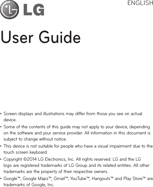 User GuideENGLISH• Screendisplaysandillustrationsmaydifferfromthoseyouseeonactualdevice.• Someofthecontentsofthisguidemaynotapplytoyourdevice,dependingonthesoftwareandyourserviceprovider.Allinformationinthisdocumentissubjecttochangewithoutnotice.• Thisdeviceisnotsuitableforpeoplewhohaveavisualimpairmentduetothetouchscreenkeyboard.• Copyright©2014LGElectronics,Inc.Allrightsreserved.LGandtheLGlogoareregisteredtrademarksofLGGroupanditsrelatedentities.Allothertrademarksarethepropertyoftheirrespectiveowners.• Google™,GoogleMaps™,Gmail™,YouTube™,Hangouts™andPlayStore™aretrademarksofGoogle,Inc.