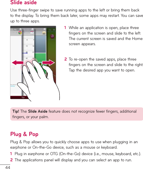 44Slide asideUsethree-fingerswipetosaverunningappstotheleftorbringthembacktothedisplay.Tobringthembacklater,someappsmayrestart.Youcansaveuptothreeapps.1  Whileanapplicationisopen,placethreefingersonthescreenandslidetotheleft.ThecurrentscreenissavedandtheHomescreenappears.2  Tore-openthesavedapps,placethreefingersonthescreenandslidetotheright.Tapthedesiredappyouwanttoopen.Tip!TheSlide Asidefeaturedoesnotrecognizefewerfingers,additionalfingers,oryourpalm.Plug &amp; PopPlug&amp;PopallowsyoutoquicklychooseappstousewhenplugginginanearphoneorOn-the-Godevice,suchasamouseorkeyboard.1  PluginearphoneorOTG(On-the-Go)device(i.e.,mouse,keyboard,etc.).2  Theapplicationspanelwilldisplayandyoucanselectanapptorun.