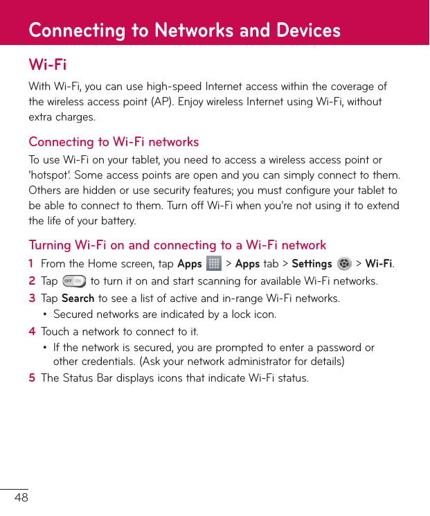 48Wi-FiWithWi-Fi,youcanusehigh-speedInternetaccesswithinthecoverageofthewirelessaccesspoint(AP).EnjoywirelessInternetusingWi-Fi,withoutextracharges.Connecting to Wi-Fi networksTouseWi-Fionyourtablet,youneedtoaccessawirelessaccesspointor‘hotspot’.Someaccesspointsareopenandyoucansimplyconnecttothem.Othersarehiddenorusesecurityfeatures;youmustconfigureyourtablettobeabletoconnecttothem.TurnoffWi-Fiwhenyou&apos;renotusingittoextendthelifeofyourbattery.Turning Wi-Fi on and connecting to a Wi-Fi network1  FromtheHomescreen,tapApps&gt;Appstab&gt;Settings&gt;Wi-Fi.2  Tap toturnitonandstartscanningforavailableWi-Finetworks.3  TapSearchtoseealistofactiveandin-rangeWi-Finetworks.• Securednetworksareindicatedbyalockicon.4  Touchanetworktoconnecttoit.• Ifthenetworkissecured,youarepromptedtoenterapasswordorothercredentials.(Askyournetworkadministratorfordetails)5  TheStatusBardisplaysiconsthatindicateWi-Fistatus.Connecting to Networks and Devices
