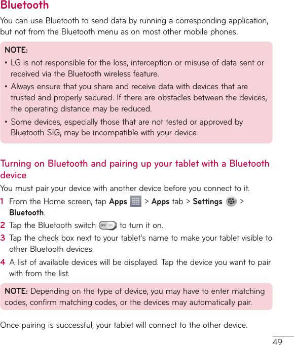 49BluetoothYoucanuseBluetoothtosenddatabyrunningacorrespondingapplication,butnotfromtheBluetoothmenuasonmostothermobilephones.NOTE:•LGisnotresponsiblefortheloss,interceptionormisuseofdatasentorreceivedviatheBluetoothwirelessfeature.•Alwaysensurethatyoushareandreceivedatawithdevicesthataretrustedandproperlysecured.Ifthereareobstaclesbetweenthedevices,theoperatingdistancemaybereduced.•Somedevices,especiallythosethatarenottestedorapprovedbyBluetoothSIG,maybeincompatiblewithyourdevice.Turning on Bluetooth and pairing up your tablet with a Bluetooth deviceYoumustpairyourdevicewithanotherdevicebeforeyouconnecttoit.1  FromtheHomescreen,tapApps&gt;Appstab&gt;Settings &gt;Bluetooth.2  TaptheBluetoothswitch toturniton.3  Tapthecheckboxnexttoyourtablet&apos;snametomakeyourtabletvisibletootherBluetoothdevices.4  Alistofavailabledeviceswillbedisplayed.Tapthedeviceyouwanttopairwithfromthelist.NOTE:Dependingonthetypeofdevice,youmayhavetoentermatchingcodes,confirmmatchingcodes,orthedevicesmayautomaticallypair.Oncepairingissuccessful,yourtabletwillconnecttotheotherdevice.