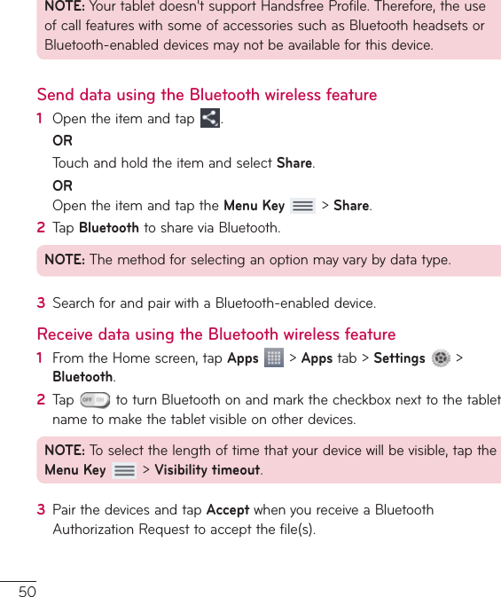 50NOTE:Yourtabletdoesn&apos;tsupportHandsfreeProfile.Therefore,theuseofcallfeatureswithsomeofaccessoriessuchasBluetoothheadsetsorBluetooth-enableddevicesmaynotbeavailableforthisdevice.Send data using the Bluetooth wireless feature1  Opentheitemandtap .OR TouchandholdtheitemandselectShare.OR OpentheitemandtaptheMenu Key&gt;Share.2  TapBluetoothtoshareviaBluetooth.NOTE:Themethodforselectinganoptionmayvarybydatatype.3  SearchforandpairwithaBluetooth-enableddevice.Receive data using the Bluetooth wireless feature1  FromtheHomescreen,tapApps&gt;Appstab&gt;Settings &gt;Bluetooth.2  Tap toturnBluetoothonandmarkthecheckboxnexttothetabletnametomakethetabletvisibleonotherdevices.NOTE:Toselectthelengthoftimethatyourdevicewillbevisible,taptheMenu Key&gt;Visibility timeout.3  PairthedevicesandtapAcceptwhenyoureceiveaBluetoothAuthorizationRequesttoacceptthefile(s).