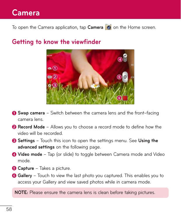 58ToopentheCameraapplication,tapCameraontheHomescreen.Getting to know the viewfinderSwap camera–Switchbetweenthecameralensandthefront–facingcameralens.Record Mode–Allowsyoutochoosearecordmodetodefinehowthevideowillberecorded. Settings–Touchthisicontoopenthesettingsmenu.SeeUsing the advanced settingsonthefollowingpage. Video  mode–Tap(orslide)totogglebetweenCameramodeandVideomode. Capture–Takesapicture.Gallery–Touchtoviewthelastphotoyoucaptured.ThisenablesyoutoaccessyourGalleryandviewsavedphotoswhileincameramode.NOTE:Pleaseensurethecameralensiscleanbeforetakingpictures.Camera