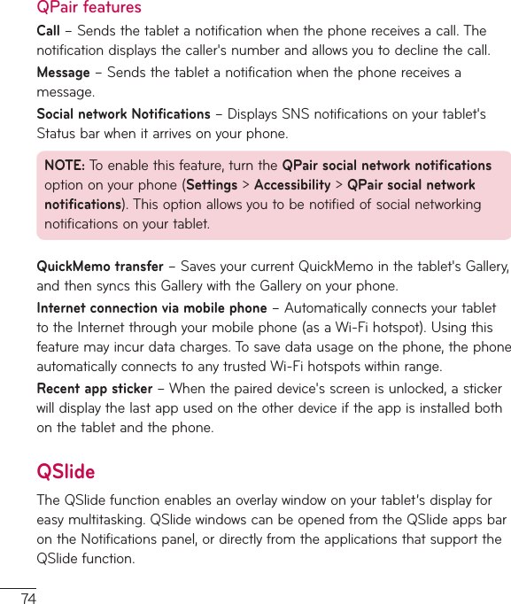 74QPair featuresCall–Sendsthetabletanotificationwhenthephonereceivesacall.Thenotificationdisplaysthecaller&apos;snumberandallowsyoutodeclinethecall.Message–Sendsthetabletanotificationwhenthephonereceivesamessage.Social network Notifications–DisplaysSNSnotificationsonyourtablet&apos;sStatusbarwhenitarrivesonyourphone.NOTE:Toenablethisfeature,turntheQPair social network notificationsoptiononyourphone(Settings&gt;Accessibility&gt;QPair social network notifications).Thisoptionallowsyoutobenotifiedofsocialnetworkingnotificationsonyourtablet.QuickMemo transfer–SavesyourcurrentQuickMemointhetablet&apos;sGallery,andthensyncsthisGallerywiththeGalleryonyourphone.Internet connection via mobile phone–AutomaticallyconnectsyourtablettotheInternetthroughyourmobilephone(asaWi-Fihotspot).Usingthisfeaturemayincurdatacharges.Tosavedatausageonthephone,thephoneautomaticallyconnectstoanytrustedWi-Fihotspotswithinrange.Recent app sticker–Whenthepaireddevice&apos;sscreenisunlocked,astickerwilldisplaythelastappusedontheotherdeviceiftheappisinstalledbothonthetabletandthephone.QSlideTheQSlidefunctionenablesanoverlaywindowonyourtablet’sdisplayforeasymultitasking.QSlidewindowscanbeopenedfromtheQSlideappsbarontheNotificationspanel,ordirectlyfromtheapplicationsthatsupporttheQSlidefunction.