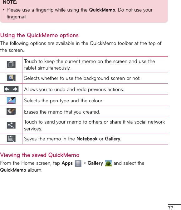 77NOTE:•PleaseuseafingertipwhileusingtheQuickMemo.Donotuseyourfingernail.Using the QuickMemo optionsThefollowingoptionsareavailableintheQuickMemotoolbaratthetopofthescreen.Touchtokeepthecurrentmemoonthescreenandusethetabletsimultaneously.Selectswhethertousethebackgroundscreenornot.Allowsyoutoundoandredopreviousactions.Selectsthepentypeandthecolour.Erasesthememothatyoucreated.Touchtosendyourmemotoothersorshareitviasocialnetworkservices.SavesthememointheNotebookor Gallery.Viewing the saved QuickMemoFromtheHomescreen,tapApps&gt;GalleryandselecttheQuickMemoalbum.