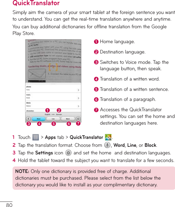80QuickTranslatorSimplyaimthecameraofyoursmarttabletattheforeignsentenceyouwanttounderstand.Youcangetthereal-timetranslationanywhereandanytime.YoucanbuyadditionaldictionariesforofflinetranslationfromtheGooglePlayStore.Homelanguage.Destinationlanguage.SwitchestoVoicemode.Tapthelanguagebutton,thenspeak.Translationofawrittenword.Translationofawrittensentence.Translationofaparagraph.AccessestheQuickTranslatorsettings.Youcansetthehomeanddestinationlanguageshere.1  Touch &gt;Appstab&gt;QuickTranslator  .2  Tapthetranslationformat.Choosefrom ,Word,Line,orBlock.3  TaptheSettingsicon andsetthehomeanddestinationlanguages.4  Holdthetablettowardthesubjectyouwanttotranslateforafewseconds.NOTE:Onlyonedictionaryisprovidedfreeofcharge.Additionaldictionariesmustbepurchased.Pleaseselectfromthelistbelowthedictionaryyouwouldliketoinstallasyourcomplimentarydictionary.